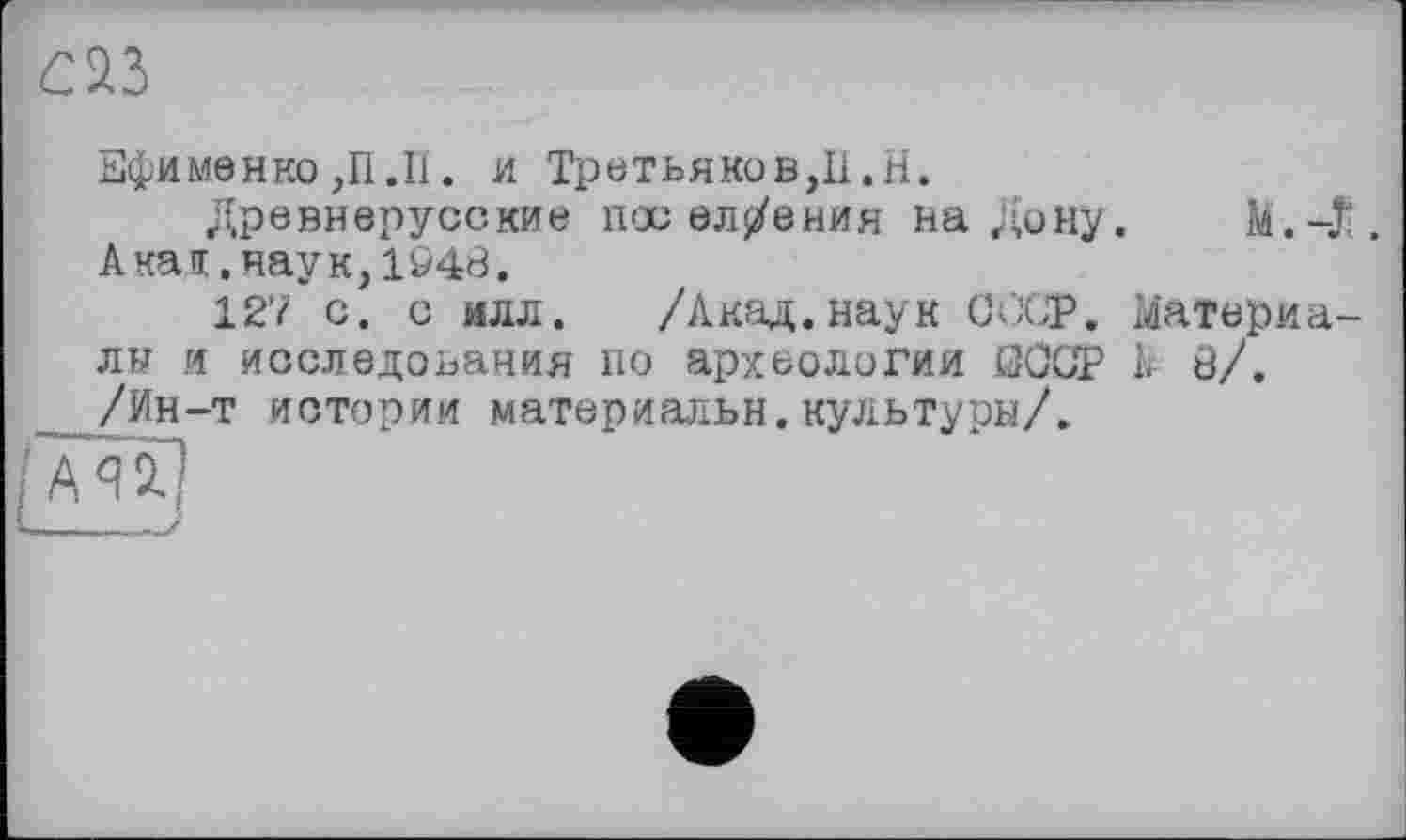 ﻿Ефименко ,П.II. и Третьяков,II.H.
Древнерусские пос ел/ения на Дону. M.-Æ. Акал.наук,1948.
127 с. с илл. /Акад.наук СССР. Материалы и исследования по археологии СССР Ь 8/. /Ин-т истории материальн.культуры/.